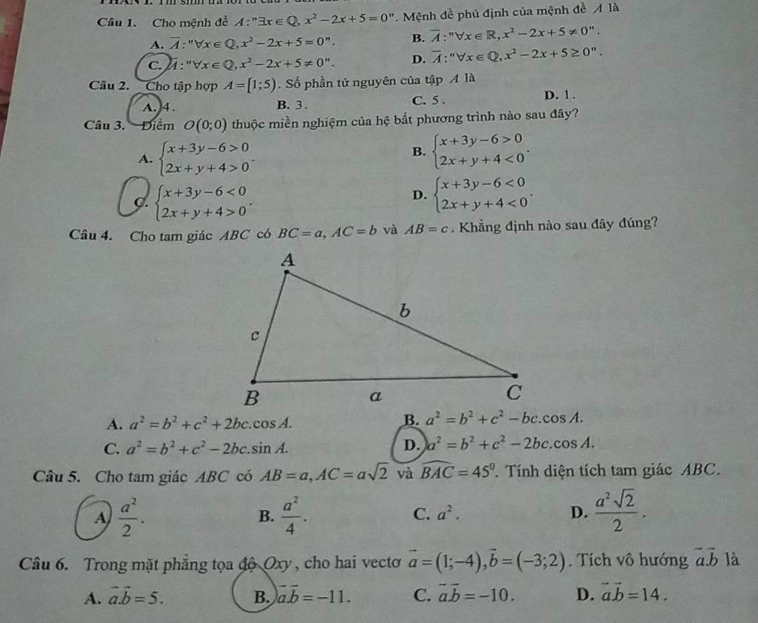 Cho mệnh đề A:''exists x∈ Q,x^2-2x+5=0''. Mệnh đề phủ định của mệnh đề Ala
A. overline A:''forall Q∈ Q,x^2-2x+5=0''.
B. overline A:^nforall x∈ R,x^2-2x+5!= 0''.
c. M:" ''forall x∈ Q,x^2-2x+5!= 0''.
D. overline A:''forall x∈ Q,x^2-2x+5≥ 0''.
Câu 2. Cho tập hợp A=[1;5). Số phần tử nguyên của that apAldot a
A. 4. B. 3 . C. 5 . D. 1.
Câu 3.  Điểm O(0;0) thuộc miền nghiệm của hệ bắt phương trình nào sau đây?
A. beginarrayl x+3y-6>0 2x+y+4>0endarray. .
B. beginarrayl x+3y-6>0 2x+y+4<0endarray. .
C. beginarrayl x+3y-6<0 2x+y+4>0endarray. .
D. beginarrayl x+3y-6<0 2x+y+4<0endarray. .
Câu 4. Cho tam giác ABC có BC=a,AC=b và AB=c. Khẳng định nào sau đây đúng?
A. a^2=b^2+c^2+2bc.cos A. B. a^2=b^2+c^2-bc.cos A.
C. a^2=b^2+c^2-2bc.sin A. D. a^2=b^2+c^2-2bc.cos A.
Câu 5. Cho tam giác ABC có AB=a,AC=asqrt(2) và widehat BAC=45°. Tính diện tích tam giác ABC.
A  a^2/2 .
B.  a^2/4 . C. a^2. D.  a^2sqrt(2)/2 .
Câu 6. Trong mặt phẳng tọa độ Oxy , cho hai vectoơ vector a=(1;-4),vector b=(-3;2). Tích vô hướng vector a.vector b là
A. vector a.vector b=5. B. vector a.vector b=-11. C. vector a.vector b=-10. D. vector ab=14.