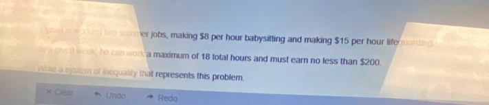 Opd in woring two summer jobs, making $8 per hour babysitting and making $15 per hour lifeguarding
in a given week, he can work a maximum of 18 total hours and must earn no less than $200.
Wile a systemn of inequality that represents this problem.
× Clear Undo Redo