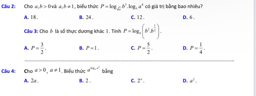 Cho a, b>0 và a, b!= 1 , biểu thức P=log _sqrt(a)b^3. log _ba^4 có giá trị bằng bao nhiêu?
A. 18. B. 24. C. 12. D. 6.
Câu 3: Cho b là số thực dương khác 1. Tính P=log _b(b^2b^(frac 1)2).
A. P= 3/2 . P= 5/2 . D. P= 1/4 .
B. P=1. C.
Câu 4: Cho a>0, a!= 1. Biểu thức a^(log _a)a^2 bằng
A. 2a. B. 2. C. 2^a. D. a^2.