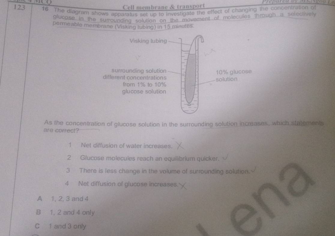 MCQ
Cell membrane & transport
123 16 The diagram shows apparatus set up to investigate the effect of changing the concentration of
glucose in the surrounding solution on the movement of molecules through a selectively
permeable membrane (Visking tubing) in 15 minutes.
As the concentration of glucose solution in the surrounding solution increases, which statements
are correct?
1 Net diffusion of water increases.
2 Glucose molecules reach an equilibrium quicker.
3 There is less change in the volume of surrounding solution.
4 Net diffusion of glucose increases.
A 1, 2, 3 and 4
B 1, 2 and 4 only
C 1 and 3 only
enz