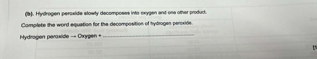 Hydrogen peroxide slowly decomposes into oxygen and one other product. 
Complete the word equation for the decomposition of hydrogen peroxide. 
Hydrogen peroxide → Oxygen + 
_