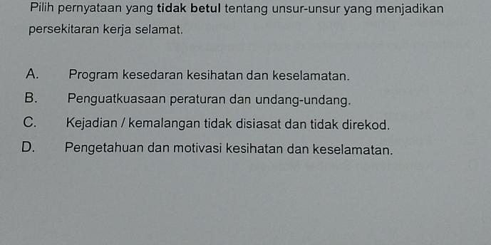 Pilih pernyataan yang tidak betul tentang unsur-unsur yang menjadikan
persekitaran kerja selamat.
A. Program kesedaran kesihatan dan keselamatan.
B. Penguatkuasaan peraturan dan undang-undang.
C. Kejadian / kemalangan tidak disiasat dan tidak direkod.
D. Pengetahuan dan motivasi kesihatan dan keselamatan.