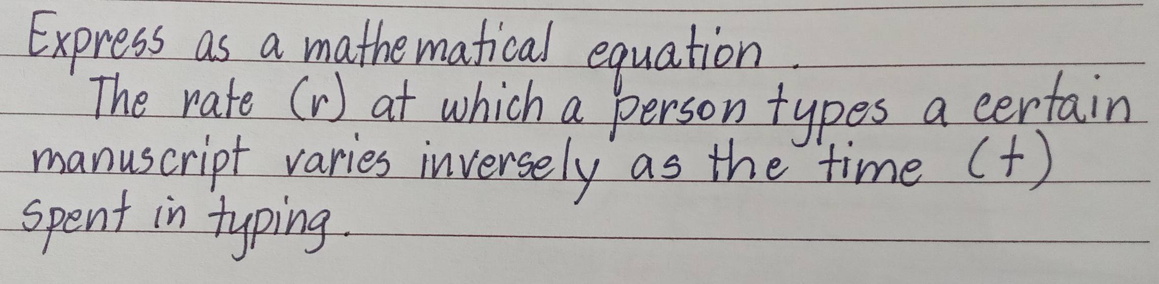 Express as a mathematical equation 
The rate (V) at which a person types a certain 
manuscript varies inversely as the time () 
spent in typing.