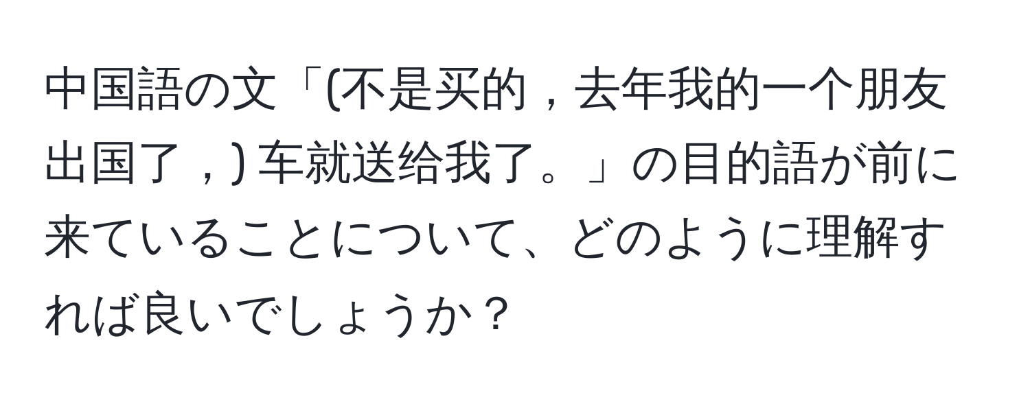 中国語の文「(不是买的，去年我的一个朋友出国了，) 车就送给我了。」の目的語が前に来ていることについて、どのように理解すれば良いでしょうか？