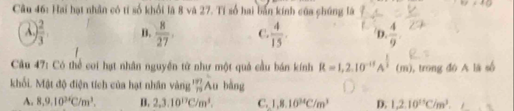 Hai hạt nhân có tí số khối là 8 và 27. Tí số hai bản kính của chúng là
A. ) 2/3 .  8/27 .  4/15 .  4/9 .
D.
C.
D.
Cầu 47: Có thể coi hạt nhân nguyền từ như một quả cầu bán kính R=1,2.10^(-15)A^(frac 1)2(m) , trong đó A là số
khối. Mật độ điện tích của hạt nhân vàng % Au bằng
A. 8, 9, 10^(34)C/m^3. B. 2, 3.10^(17)C/m^3. C. 1, 8.10^(34)C/m^3 D. 1, 2.10^(15)C/m^3.