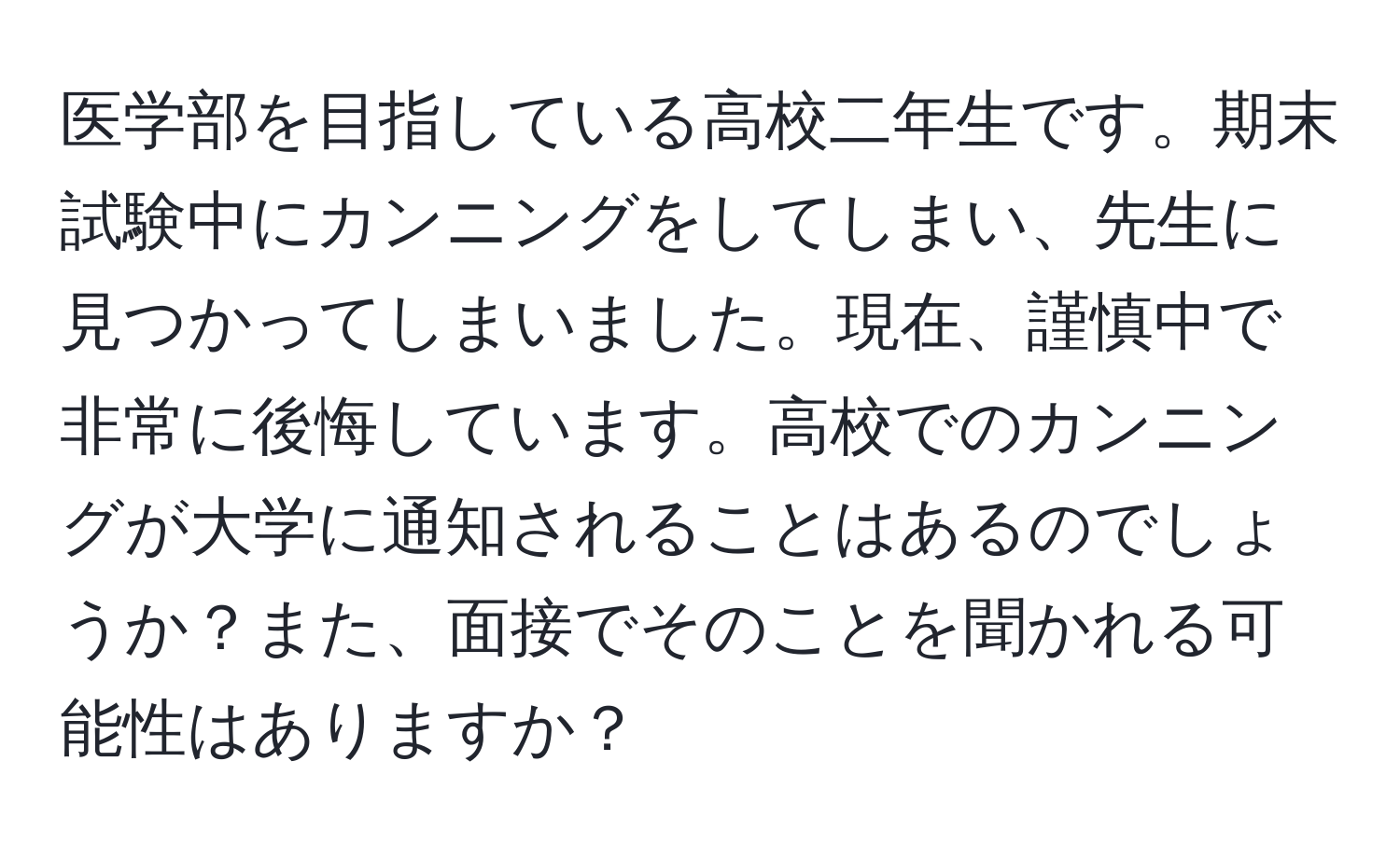 医学部を目指している高校二年生です。期末試験中にカンニングをしてしまい、先生に見つかってしまいました。現在、謹慎中で非常に後悔しています。高校でのカンニングが大学に通知されることはあるのでしょうか？また、面接でそのことを聞かれる可能性はありますか？