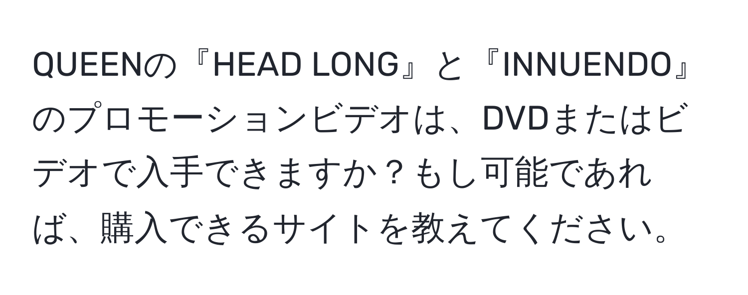 QUEENの『HEAD LONG』と『INNUENDO』のプロモーションビデオは、DVDまたはビデオで入手できますか？もし可能であれば、購入できるサイトを教えてください。