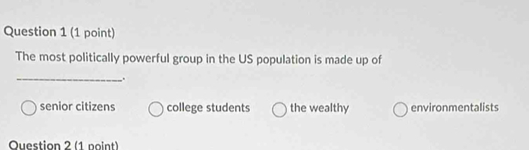 The most politically powerful group in the US population is made up of
_
senior citizens college students the wealthy environmentalists
Question 2 (1 point)