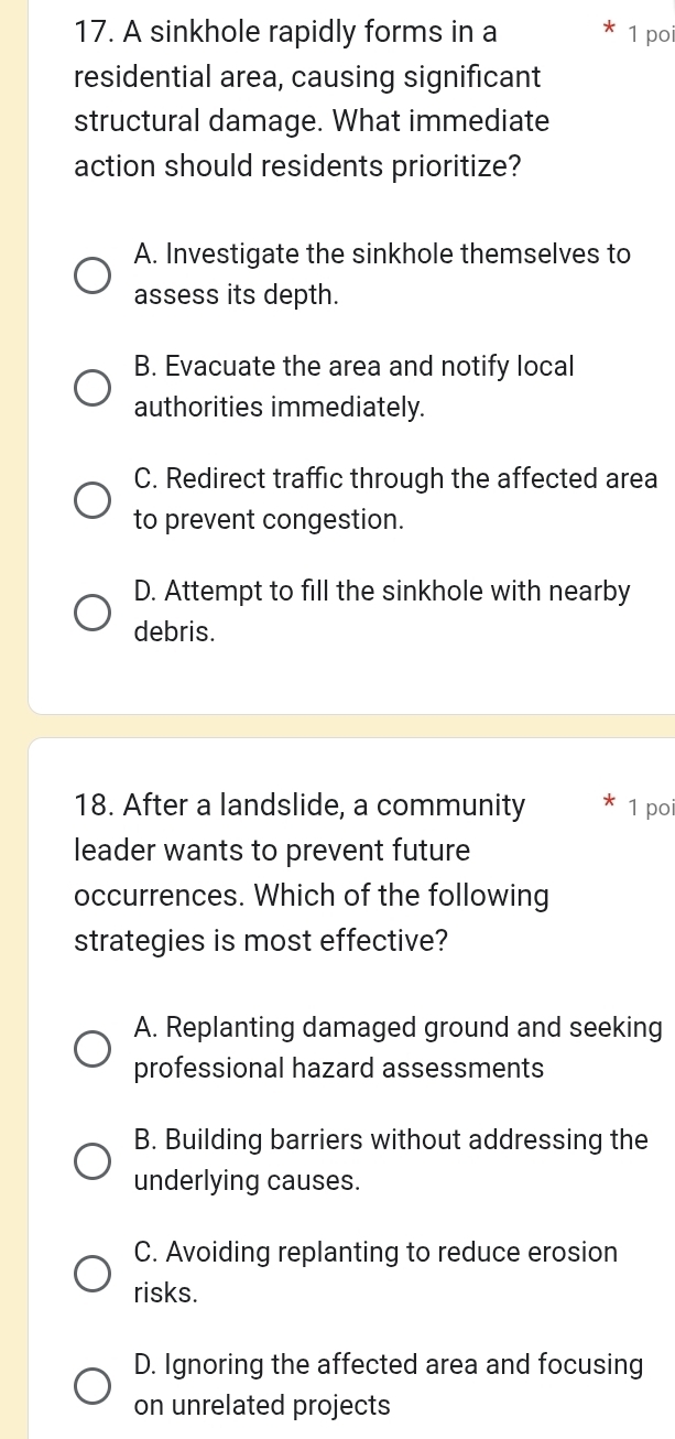 A sinkhole rapidly forms in a 1 poi
residential area, causing significant
structural damage. What immediate
action should residents prioritize?
A. Investigate the sinkhole themselves to
assess its depth.
B. Evacuate the area and notify local
authorities immediately.
C. Redirect traffic through the affected area
to prevent congestion.
D. Attempt to fill the sinkhole with nearby
debris.
18. After a landslide, a community 1 poi
leader wants to prevent future
occurrences. Which of the following
strategies is most effective?
A. Replanting damaged ground and seeking
professional hazard assessments
B. Building barriers without addressing the
underlying causes.
C. Avoiding replanting to reduce erosion
risks.
D. Ignoring the affected area and focusing
on unrelated projects