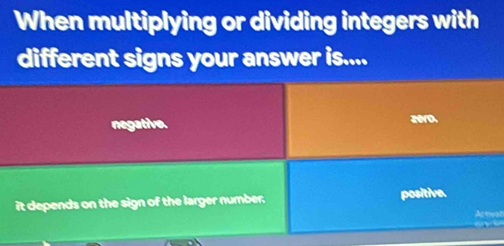 When multiplying or dividing integers with
different signs your answer is....
negative. zero.
it depends on the sign of the larger number.
positive.
Actival