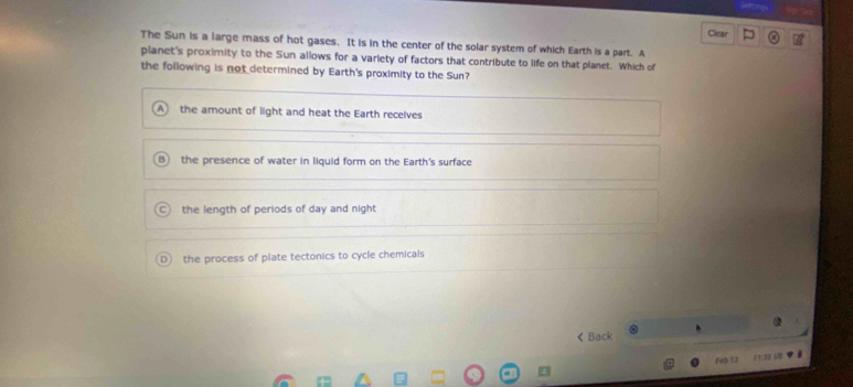 Clear =
The Sun is a large mass of hot gases. It is in the center of the solar system of which Earth is a part. A
planet's proximity to the Sun allows for a variety of factors that contribute to life on that planet. Which of
the following is not determined by Earth's proximity to the Sun?
A the amount of light and heat the Earth receives
the presence of water in liquid form on the Earth's surface
the length of periods of day and night
the process of plate tectonics to cycle chemicals
< Back
Feb 13 t