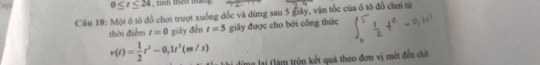 0≤ t≤ 24 , tinh theo tháng 
Cầu 18: Một ô tô đồ chơi trượt xuống dốc và dừng sau 5 giây, vận tốc của ô tô đồ chơi từ 
thời điểm t=0 giây đến t=5 giây được cho bởi công thức
v(t)= 1/2 t^2-0,1t^3(m/s)
đừng lại (làm tròn kết quả theo đơn vị mét đến chữ