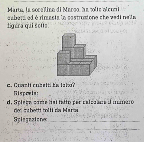 Marta, la sorellina di Marco, ha tolto alcuni 
cubetti ed è rimasta la costruzione che vedi nella 
figura qui sotto. 
c. Quanti cubetti ha tolto? 
Risposta: 
d. Spiega come hai fatto per calcolare il numero 
dei cubetti tolti da Marta. 
Spiegazione:_ 
_