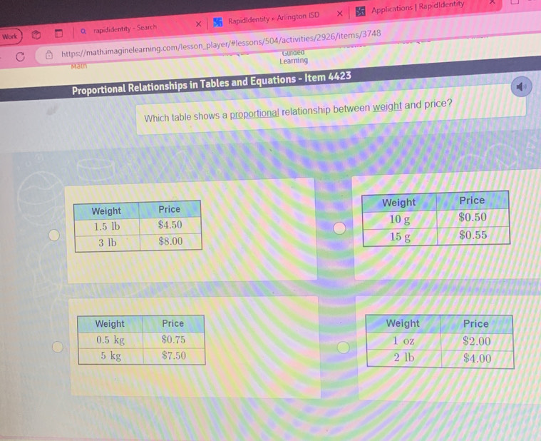 rapididentity - Search RapidIdentity =A lington ISD X Applications | RapidIdentity 
^ 
Work 
https://math.imaginelearning.com/lesson_player/#lessons/504/activities/2926/items/3748 
Matn Learning Guiaea 
Proportional Relationships in Tables and Equations - Item 4423 
Which table shows a proportional relationship between weight and price?