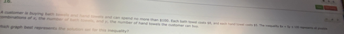 combinations of x, the number of bath towels, and y, the number of hand towels the customer can buy. A customer is buying bath towels and hand towels and can spend no more than $100. Each bath towel costs $8, and each hand towel costs $5. The inequalite 6x+5_1 # § 100 represents all posupie 
hich graph best represents the solution set for this inequality?