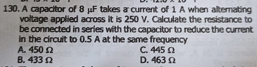 A capacitor of 8 μF takes a current of 1 A when alternating
voltage applied across it is 250 V. Calculate the resistance to
be connected in series with the capacitor to reduce the current 
in the circuit to 0.5 A at the same frequency
A. 450 Ω C. 445 Ω
B. 433 Ω D. 463 Ω