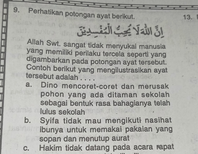 Perhatikan potongan ayat berikut.
13. 
Allah Swt. sangat tidak menyukai manusia
yang memiliki perilaku tercela seperti yang
digambarkan pada potongan ayat tersebut.
Contoh berikut yang mengilustrasikan ayat
tersebut adalah . . . .
a. Dino mencoret-coret dan merusak
pohon yang ada ditaman sekolah
sebagai bentuk rasa bahagianya telah
lulus sekolah
b. Syifa tidak mau mengikuti nasihat
ibunya untuk memakai pakaian yang
sopan dan menutup aurat
c. Hakim tidak datang pada acara rapat