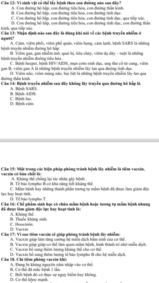 Vi sinh vật có thể lây bệnh theo con đường nào sau đây?
A. Con đường hô hấp, con đường tiêu hóa, con đường thần kinh.
B. Con đường hô hấp, con đường tiêu hóa, con đường tình dục.
C. Con đường hô hấp, con đường tiêu hóa, con đường tình dục, qua tiếp xúc.
D. Con đường hô hấp, con đường tiêu hóa, con đường tình dục, con đường thần
kinh, qua tiếp xúc.
Câu 13: Nhận định nào sau đây là đúng khi nói vhat e các bệnh truyền nhiễm ở
người?
A. Cúm, viêm phồi, viêm phế quản, viêm họng, cảm lạnh, bệnh SARS là những
bệnh truyền nhiễm đường hô hấp.
B. Viêm gan, gan nhiễm mỡ, quai bị, tiêu chảy, viêm dạ dày - ruột là những
bệnh truyền nhiễm đường tiêu hóa .
C. Bệnh hecpet, bệnh HIV/AIDS, mụn cơm sinh dục, ung thư cd tử cung, viêm
gan B, viêm gan A là những bệnh truyền nhiễm lây lan qua đường tình dục.
D. Viêm não, viêm màng não, bại liệt là những bệnh truyền nhiễm lây lan qua
đường thần kinh.
Câu 14: Bệnh truyền nhiễm sau đây không lây truyền qua đường hô hấp là
A. Bệnh SARS.
B. Bệnh AIDS.
C. Bệnh lao.
D. Bệnh cúm.
Câu 15: Một trong các biện pháp phòng tránh bệnh lây nhiễm là tiêm vacxin,
vacxin có bản chất là:
A. Kháng thể chống lại tác nhân gây bệnh .
B. Tế bào lympho B có khả năng tiết kháng thể.
C. Mẫm bệnh hay những thành phần tương tự mầm bệnh đã được làm giảm độc
lực hay hoạt tinh.
D. Tế bào lympho T.
Câu 16: Chế phẩm sinh học có chứa mầm bệnh hoặc tương tự mầm bệnh nhưng
đã được làm giảm độc lực hay hoạt tính là:
A. Kháng thể .
B. Thuốc kháng sinh.
C. Hoocmôn.
D. Vacxin
Câu 17: Vì sao tiêm vacxin sẽ giúp phòng tránh bệnh lây nhiễm:
A. Vacxin giúp làm tăng cường hệ miễn dịch bầm sinh của cơ thể.
B. Vacxin giúp giúp cơ thể làm quen mầm bệnh, hình thành trí nhớ miễn dịch.
C. Vacxin bổ sung thêm lượng kháng thể cho cơ thể.
D. Vacxin bổ sung thêm lượng tế bào lympho B cho hệ miễn dịch.
Câu 18. Chĩ tiêm phòng vacxin khi:
A. Đang bị kháng nguyên xâm nhập vào cơ thể.
B. Cơ thể đã mắc bệnh 1 lần.
C. Biết bệnh đó có thực sự nguy hiểm hay không.
D. Cơ thể khỏe mạnh.