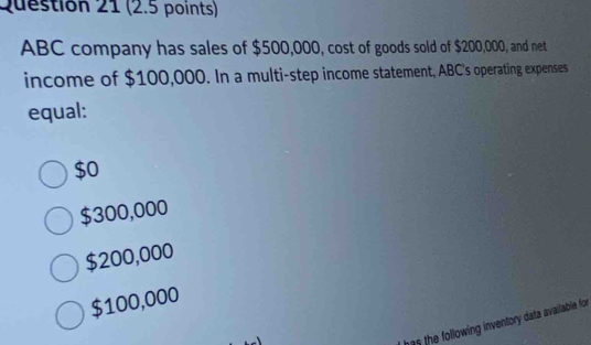 ABC company has sales of $500,000, cost of goods sold of $200,000, and net
income of $100,000. In a multi-step income statement, ABC's operating expenses
equal:
$0
$300,000
$200,000
$100,000
as the following inventory data available for