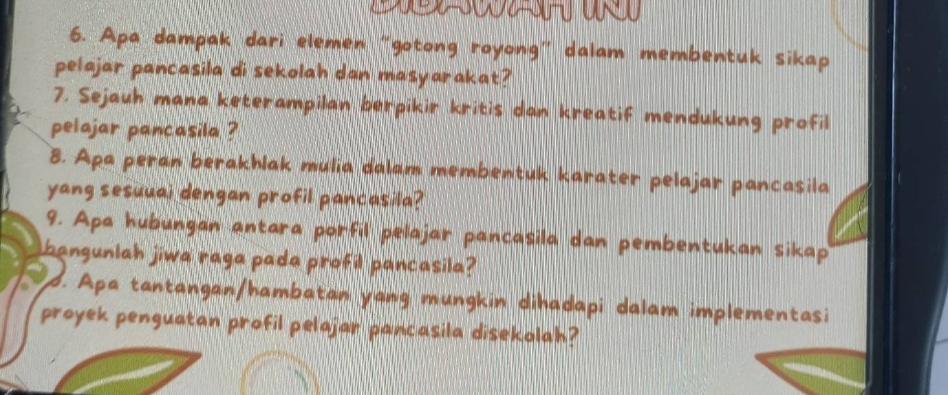 x=302=36-0 0
6. Apa dampak dari elemen “gotong royong” dalam membentuk sikap 
pelajar pancasila di sekolah dan masyarakat? 
7. Sejauh mana keterampilan berpikir kritis dan kreatif mendukung profil 
pelajar pancasila ? 
8. Apa peran berakhlak mulia dalam membentuk karater pelajar pancasila 
yang sesuuai dengan profil pancasila? 
9. Apa hubungan antara porfil pelajar pancasila dan pembentukan sikap 
bangunlah jiwa raga pada profil pancasila? 
d. Apa tantangan/hambatan yang mungkin dihadapi dalam implementasi 
proyek penguatan profil pelajar pancasila disekolah?