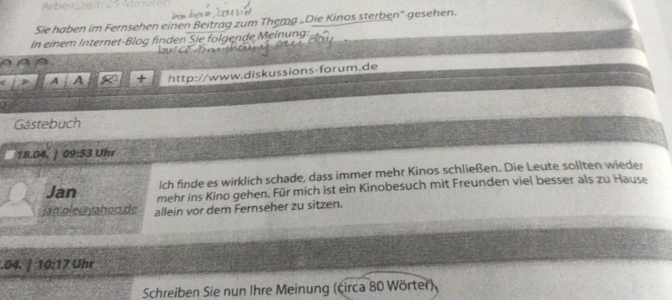 Sie haben im Fernsehen einen Beitrag zum Thema „Die Kinos sterben" gesehen. 
In einem Internet-Blog finden Sie folgende Meinung: 
a 
a A A a + http://www.diskussions-forum.de 
a 
Gästebuch
18.04. | 0 3:5 3 Uhr 
Jan lch finde es wirklich schade, dass immer mehr Kinos schließen. Die Leute sollten wieder 
mehr ins Kino gehen. Für mich ist ein Kinobesuch mit Freunden viel besser als zu Hause 
jan.ole@yahoo.de allein vor dem Fernseher zu sitzen. 
.04. / 10:17 Uhr 
Schreiben Sie nun Ihre Meinung (circa 80 Wörter)