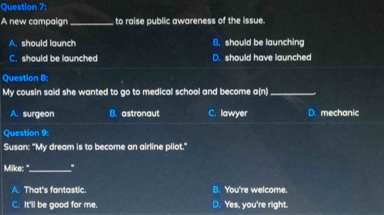 A new campaign _to raise public awareness of the issue.
A. should launch B. should be launching
C. should be launched D. should have launched
Question 8:
My cousin said she wanted to go to medical school and become c if _
A. surgeon B. astronaut C. lawyer D. mechanic
Question 9:
Susan: "My dream is to become an airline pilot."
Mike: "_ .
A. That's fantastic. B. You're welcome.
C. It'll be good for me. D. Yes, you're right.