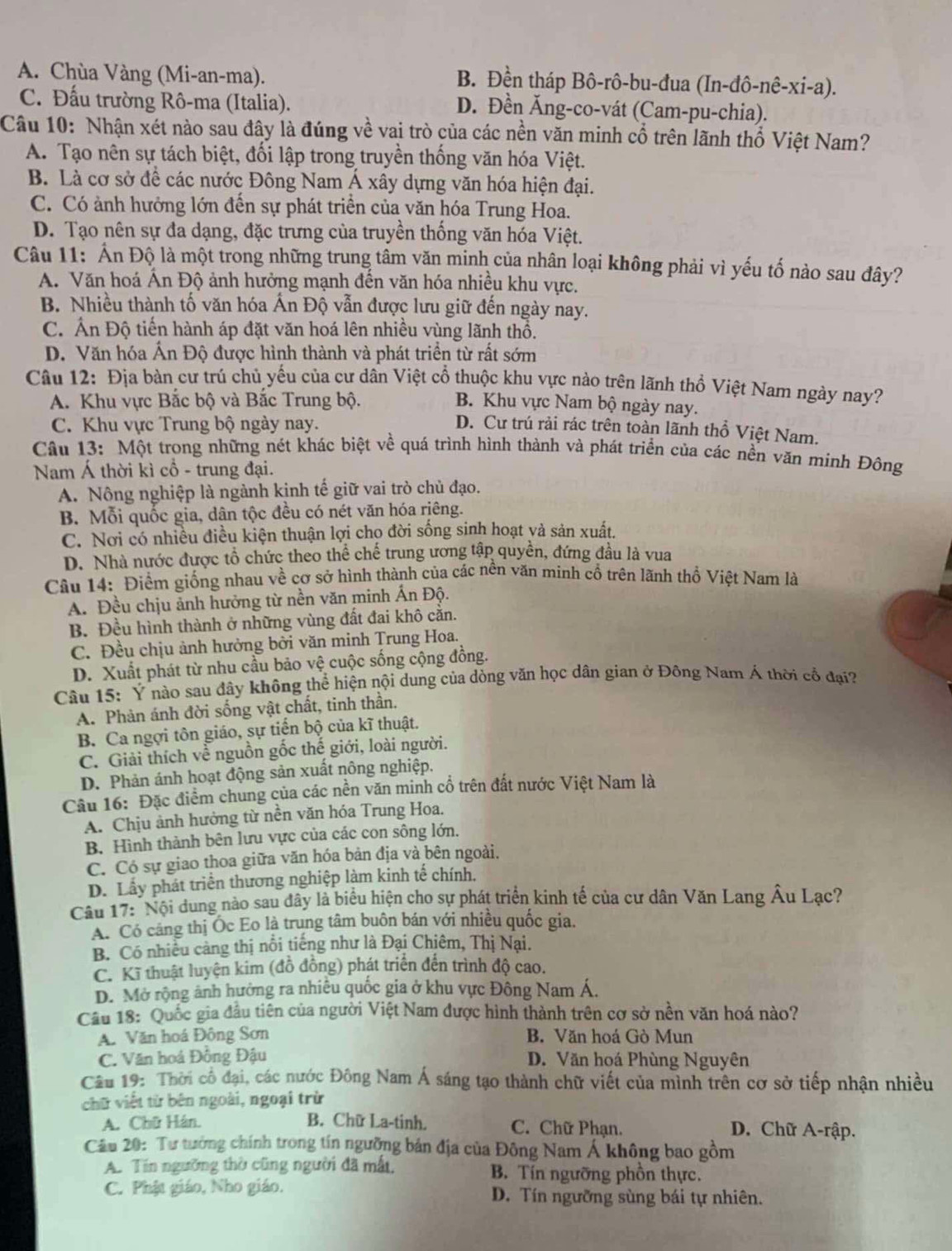 A. Chùa Vàng (Mi-an-ma). B. Đền tháp Bô-rô-bu-đua (In-đô-nê-xi-a).
C. Đấu trường Rô-ma (Italia). D. Đền Ăng-co-vát (Cam-pu-chia).
Câu 10: Nhận xét nào sau đây là đúng về vai trò của các nền văn minh cổ trên lãnh thổ Việt Nam?
A. Tạo nên sự tách biệt, đối lập trong truyền thống văn hóa Việt.
B. Là cơ sở để các nước Đông Nam Á xây dựng văn hóa hiện đại.
C. Có ảnh hưởng lớn đến sự phát triển của văn hóa Trung Hoa.
D. Tạo nên sự đa dạng, đặc trưng của truyền thống văn hóa Việt.
Câu 11: Ấn Độ là một trong những trung tâm văn minh của nhân loại không phải vì yếu tố nào sau đây?
A. Văn hoá Ấn Độ ảnh hưởng mạnh đến văn hóa nhiều khu vực.
B. Nhiều thành tố văn hóa Ấn Độ vẫn được lưu giữ đến ngày nay.
C. Ấn Độ tiến hành áp đặt văn hoá lên nhiều vùng lãnh thổ.
D. Văn hóa Ấn Độ được hình thành và phát triển từ rất sớm
Câu 12: Địa bàn cư trú chủ yếu của cư dân Việt cổ thuộc khu vực nào trên lãnh thổ Việt Nam ngày nay?
A. Khu vực Bắc bộ và Bắc Trung bộ. B. Khu vực Nam bộ ngày nay.
C. Khu vực Trung bộ ngày nay. D. Cư trú rải rác trên toàn lãnh thổ Việt Nam.
Câu 13: Một trong những nét khác biệt về quá trình hình thành và phát triển của các nền văn minh Đông
Nam Á thời kì cổ - trung đại.
A. Nông nghiệp là ngành kịnh tế giữ vai trò chủ đạo.
B. Mỗi quốc gia, dân tộc đều có nét văn hóa riêng.
C. Nơi có nhiều điều kiện thuận lợi chọ đời sống sinh hoạt và sản xuất.
D. Nhà nước được tổ chức theo thể chế trung ương tập quyền, đứng đầu là vua
Câu 14: Điểm giống nhau về cơ sở hình thành của các nền văn minh cổ trên lãnh thổ Việt Nam là
A. Đều chịu ảnh hưởng từ nền văn minh Ấn Độ.
B. Đều hình thành ở những vùng đất đai khô cằn.
C. Đều chịu ảnh hưởng bởi văn minh Trung Hoa.
D. Xuất phát từ nhu cầu bảo vệ cuộc sống cộng đồng.
Câu 15: Ý nào sau đây không thể hiện nội dung của dòng văn học dân gian ở Đông Nam Á thời cổ đại?
A. Phản ánh đời sống vật chất, tinh thần.
B. Ca ngợi tôn giáo, sự tiến bộ của kĩ thuật.
C. Giải thích về nguồn gốc thế giới, loài người.
D. Phản ánh hoạt động sản xuất nông nghiệp.
Câu 16: Đặc điểm chung của các nền văn minh cổ trên đất nước Việt Nam là
A. Chịu ảnh hưởng từ nền văn hóa Trung Hoa.
B. Hình thành bên lưu vực của các con sông lớn.
C. Có sự giao thoa giữa văn hóa bản địa và bên ngoài.
D. Lấy phát triển thương nghiệp làm kinh tế chính.
Câu 17: Nội dung nào sau đây là biểu hiện cho sự phát triển kinh tế của cư dân Văn Lang Âu Lạc?
A. Có cảng thị Ốc Eo là trung tâm buôn bán với nhiều quốc gia.
B. Có nhiều cảng thị nổi tiếng như là Đại Chiêm, Thị Nại.
C. Kĩ thuật luyện kim (đồ đồng) phát triển đến trình độ cao.
D. Mở rộng ảnh hưởng ra nhiều quốc gia ở khu vực Đông Nam Á.
Cầu 18: Quốc gia đầu tiên của người Việt Nam được hình thành trên cơ sở nền văn hoá nào?
A. Văn hoá Đông Sơn B. Văn hoá Gò Mun
C. Văn hoá Đồng Đậu D. Văn hoá Phùng Nguyên
Cầu 19: Thời cổ đại, các nước Đông Nam Á sáng tạo thành chữ viết của mình trên cơ sở tiếp nhận nhiều
chữ viết từ bên ngoài, ngoại trừ
A. Chữ Hán. B. Chữ La-tinh. C. Chữ Phạn. D. Chữ A-rập.
Câu 20: Tư tướng chính trong tín ngưỡng bản địa của Đông Nam Á không bao gồm
A. Tín ngưỡng thờ cũng người đã mắt, B. Tín ngưỡng phồn thực.
C. Phật giáo, Nho giáo. D. Tín ngưỡng sùng bái tự nhiên.