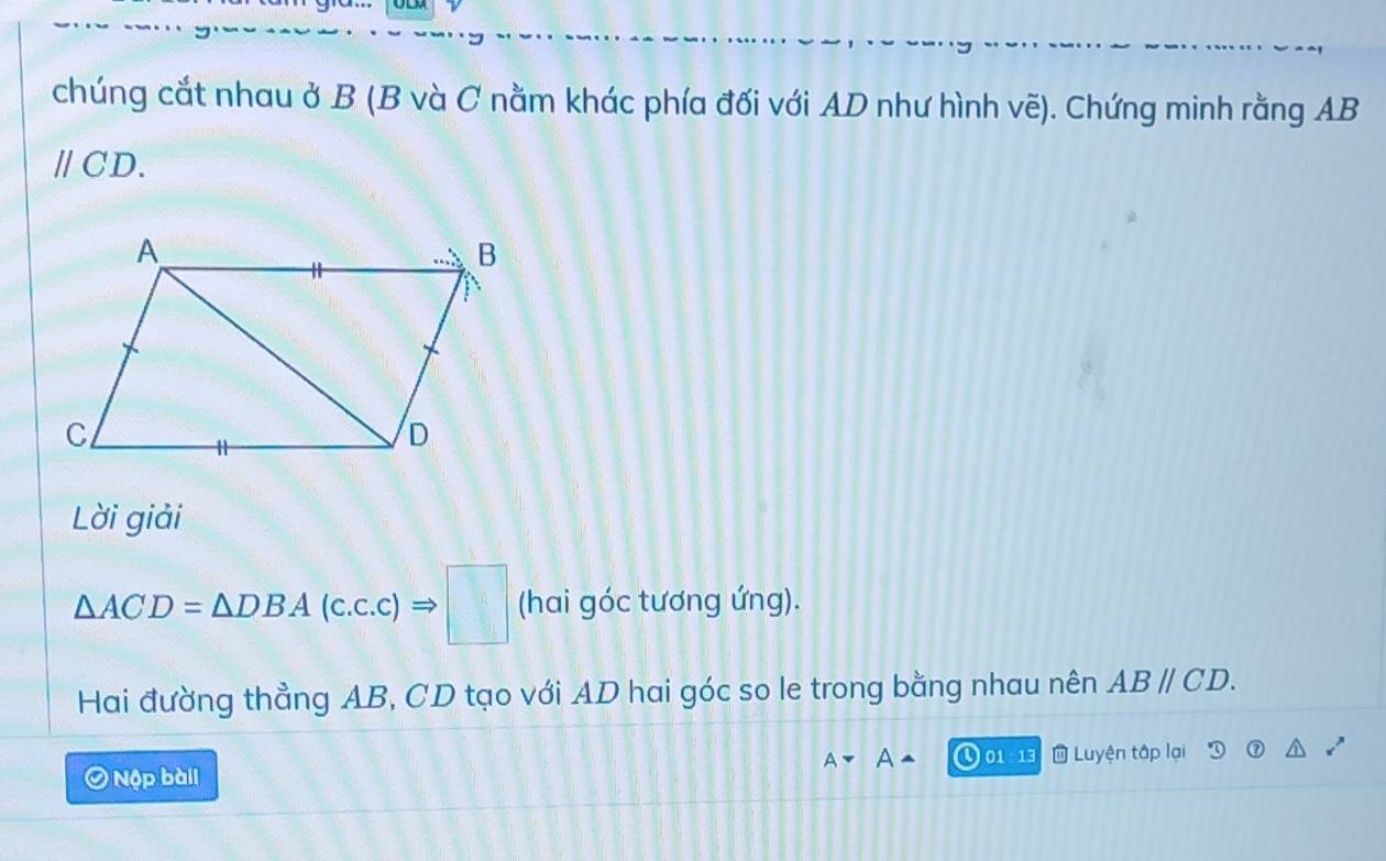 chúng cắt nhau ở B (B và C nằm khác phía đối với AD như hình vẽ). Chứng minh rằng AB
/CD. 
Lời giải
△ ACD=△ DBA(c.c.c)Rightarrow □ (hai góc tương ứng). 
Hai đường thẳng AB, CD tạo với AD hai góc so le trong bằng nhau nên ABparallel CD. 
Nộp bàii 01 : 13 Luyện tập lại