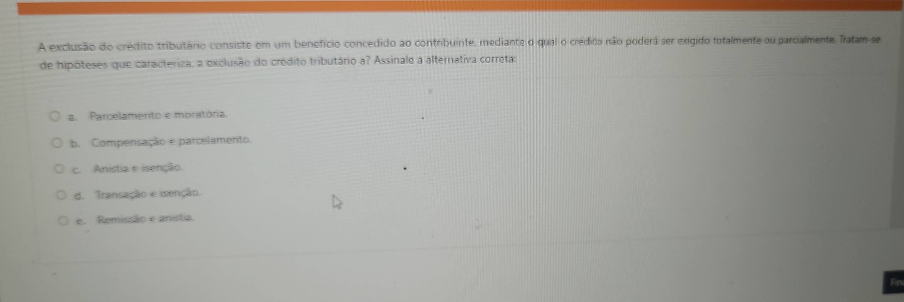 A exclusão do crédito tributário consiste em um benefício concedido ao contribuinte, mediante o qual o crédito não poderá ser exigido totalmente ou parcialmente. Tratam-se
de hipóteses que caracteriza, a exclusão do crédito tributário a? Assinale a alternativa correta:
a. Parcelamento e moratória.
b. Compensação e parcelamento.
c. Anistia e isenção.
d. Transação e isenção.
e. Remissão e anistia.