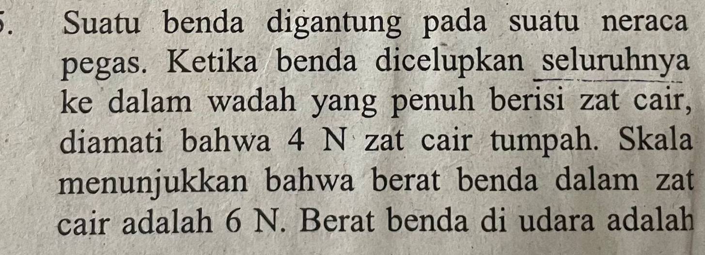 Suatu benda digantung pada suatu neraca 
pegas. Ketika benda dicelupkan seluruhnya 
ke dalam wadah yang penuh berisi zat cair, 
diamati bahwa 4 N zat cair tumpah. Skala 
menunjukkan bahwa berat benda dalam zat 
cair adalah 6 N. Berat benda di udara adalah