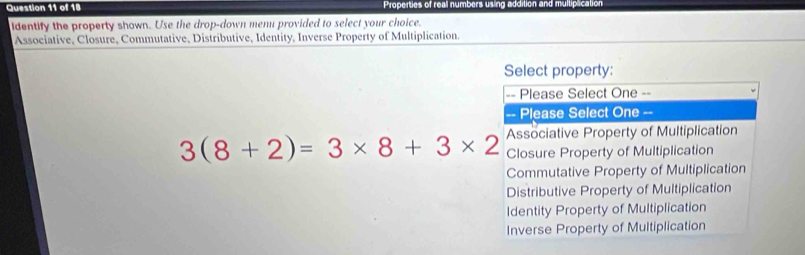 Properties of real numbers using addition and multiplication
identify the property shown. Use the drop-down menu provided to select your choice.
Associative, Closure, Commutative, Distributive, Identity, Inverse Property of Multiplication.
Select property:
== Please Select One --
-- Please Select One =-
Associative Property of Multiplication
3(8+2)=3* 8+3* 2 Closure Property of Multiplication
Commutative Property of Multiplication
Distributive Property of Multiplication
Identity Property of Multiplication
Inverse Property of Multiplication