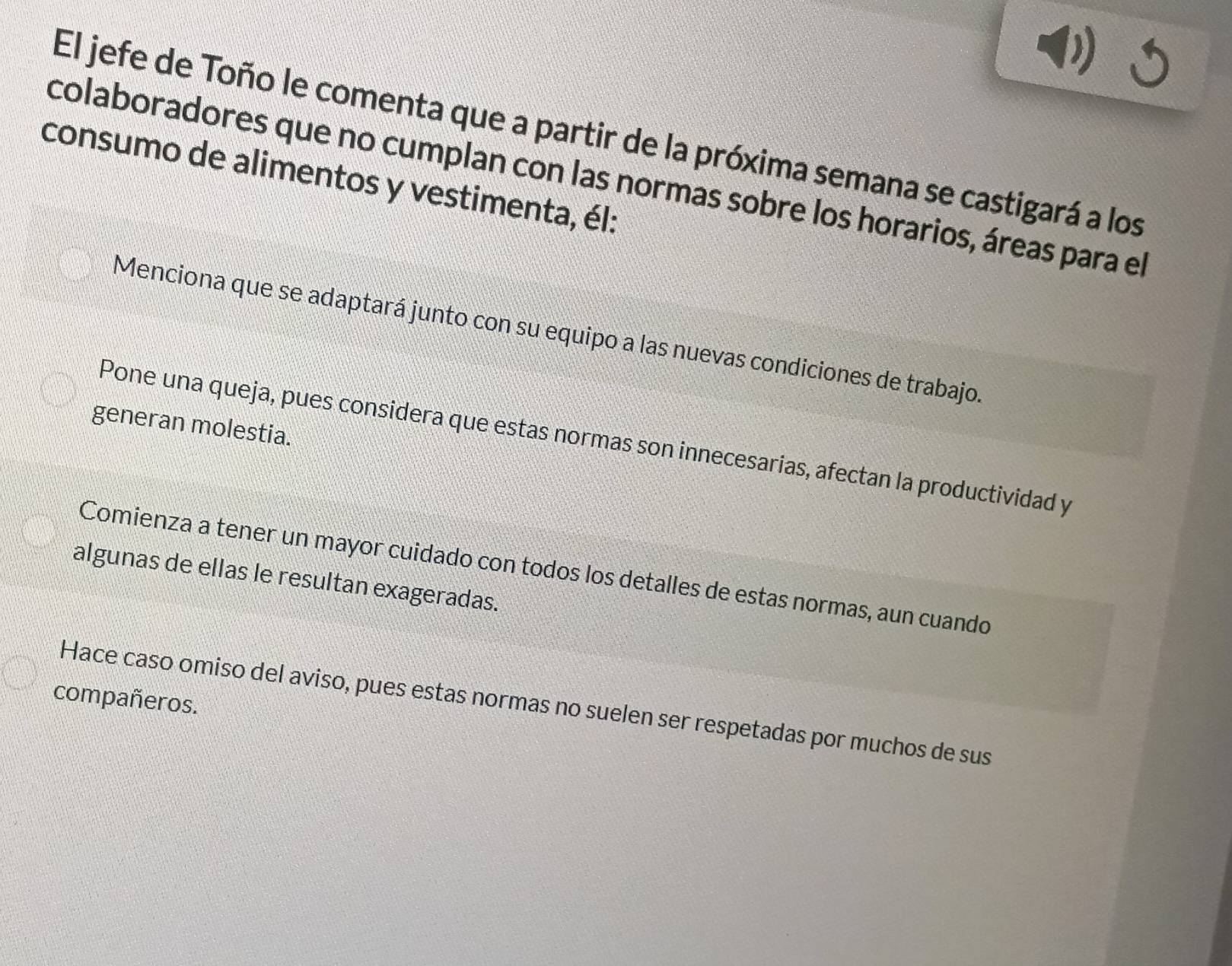 El jefe de Toño le comenta que a partir de la próxima semana se castigará a los 
consumo de alimentos y vestimenta, él: 
colaboradores que no cumplan con las normas sobre los horarios, áreas para el 
Menciona que se adaptará junto con su equipo a las nuevas condiciones de trabajo. 
generan molestia. 
Pone una queja, pues considera que estas normas son innecesarias, afectan la productividad y 
Comienza a tener un mayor cuidado con todos los detalles de estas normas, aun cuando 
algunas de ellas le resultan exageradas. 
compañeros. Hace caso omiso del aviso, pues estas normas no suelen ser respetadas por muchos de sus