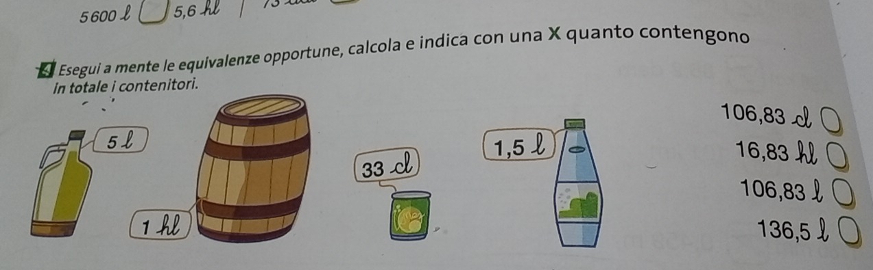 5600 £ 5,6 h
4 l Esegui a mente le equivalenze opportune, calcola e indica con una X quanto contengono
in totale i contenitori.
106,83
5l
33 c
1,5 l 16,83
106,83
1 hl 136,5