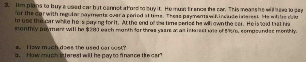 Jim plans to buy a used car but cannot afford to buy it. He must finance the car. This means he will have to pay 
for the car with regular payments over a period of time. These payments will include interest. He will be able 
to use the car while he is paying for it. At the end of the time period he will own the car. He is told that his 
monthly payment will be $280 each month for three years at an interest rate of 8%/a, compounded monthly. 
a. How much does the used car cost? 
b. How much interest will he pay to finance the car?