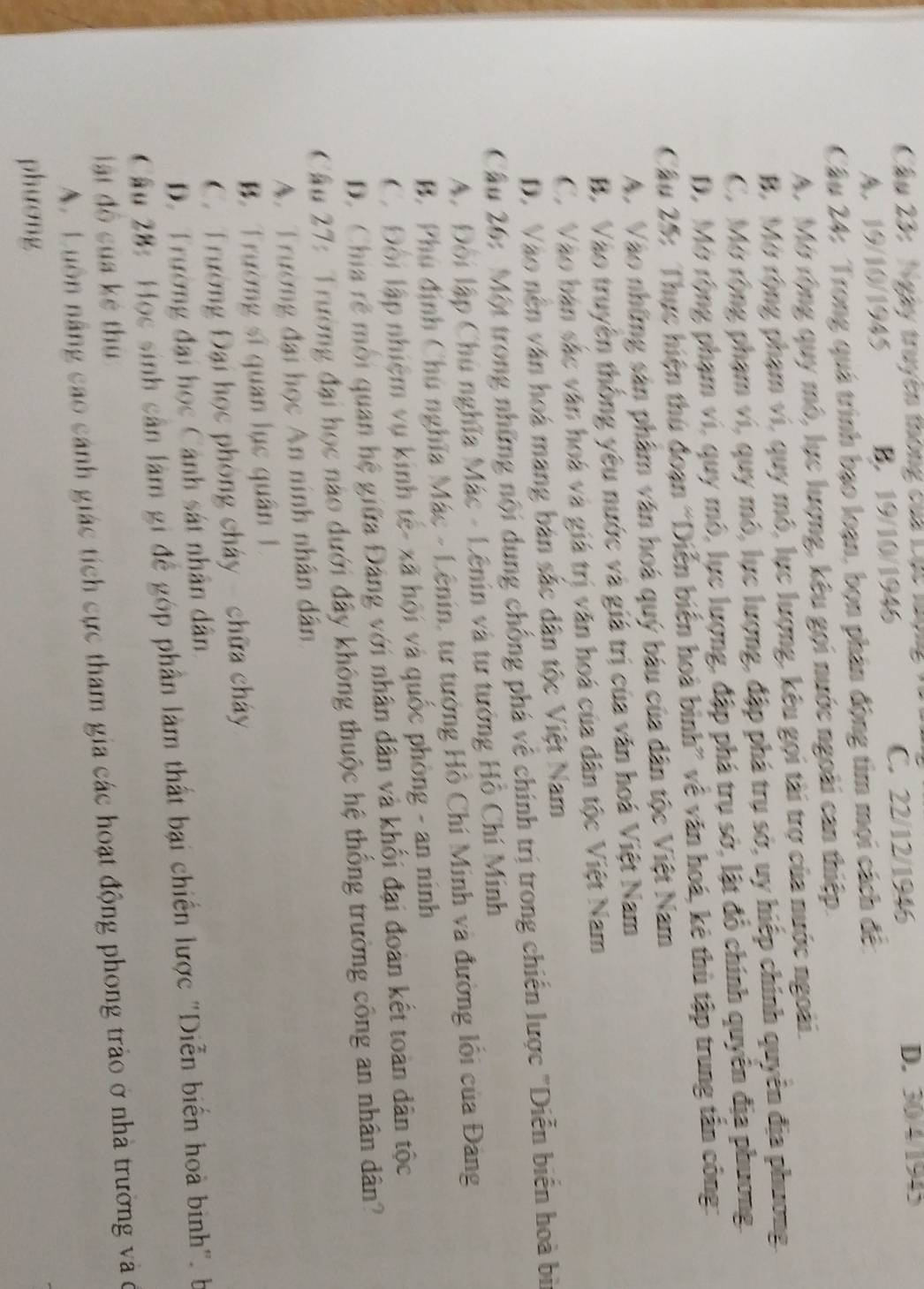 Ngày truyền thông của Lộc làộ D. 30/4/1945
A. 19/10/1945 B. 19/10/1946 C. 22/12/1946
Câu 24: Trong quá trình bạo loạn, bọn phân động tim mọi cách đề
A. Mở rộng quy mô, lực lượng, kêu gọi nước ngoài can thiệp.
B. Mở rộng phạm vi, quy mô, lực lượng, kêu gọi tài trợ của nước ngoài.
C. Mở rộng phạm vi, quy mô, lực lượng, đập phá trụ sở, uy hiếp chính quyên địa phương
D. Mở rộng phạm vi, quy mô, lực lượng, đập phá trụ sở, lật đô chính quyên địa phương.
Câu 25: Thực hiện thứ đoạn “Diễn biển hoà bình” về văn hoá, kê thù tập trung tân công:
A. Vào những sản phẩm văn hoá quý bầu của dân tộc Việt Nam
B. Vào truyện thống yêu nước và giá trị của văn hoá Việt Nam
C. Vào bán sắc văn hoá và giá trị văn hoá của dân tộc Việt Nam
D. Vào nên văn hoá mang bản sắc dân tộc Việt Nam
Cầu 26: Một trong những nội dụng chống phá về chính trị trong chiến lược "Diễn biển hoà bì
A. Đôi lập Chú nghĩa Mác - Lênin và tư tưởng Hồ Chí Minh
B. Phụ định Chú nghĩa Mác - Lênin, tư tướng Hồ Chí Minh và đường lối của Đảng
C. Đội lập nhiệm vụ kinh tế- xã hội và quốc phòng - an ninh
D. Chia rễ mỗi quan hệ giữa Đảng với nhân dân và khối đại đoàn kết toàn dân tộc
Cầu 27: Trường đại học nào dưới đây không thuộc hệ thống trường công an nhân dân?
A. Trường đại học An ninh nhân dân
B. Trường sĩ quan lục quân 1
C. Trường Đại học phòng chây- chữa chây
D. Trường đại học Cảnh sát nhân dân
Cầu 28: Học sinh cản làm gi để góp phần làm thất bại chiến lược "Diễn biển hoà binh". b
lật độ của kẻ thủ
A. Luồn năng cao cánh giác tích cực tham gia các hoạt động phong trào ở nhà trường và ở
phương