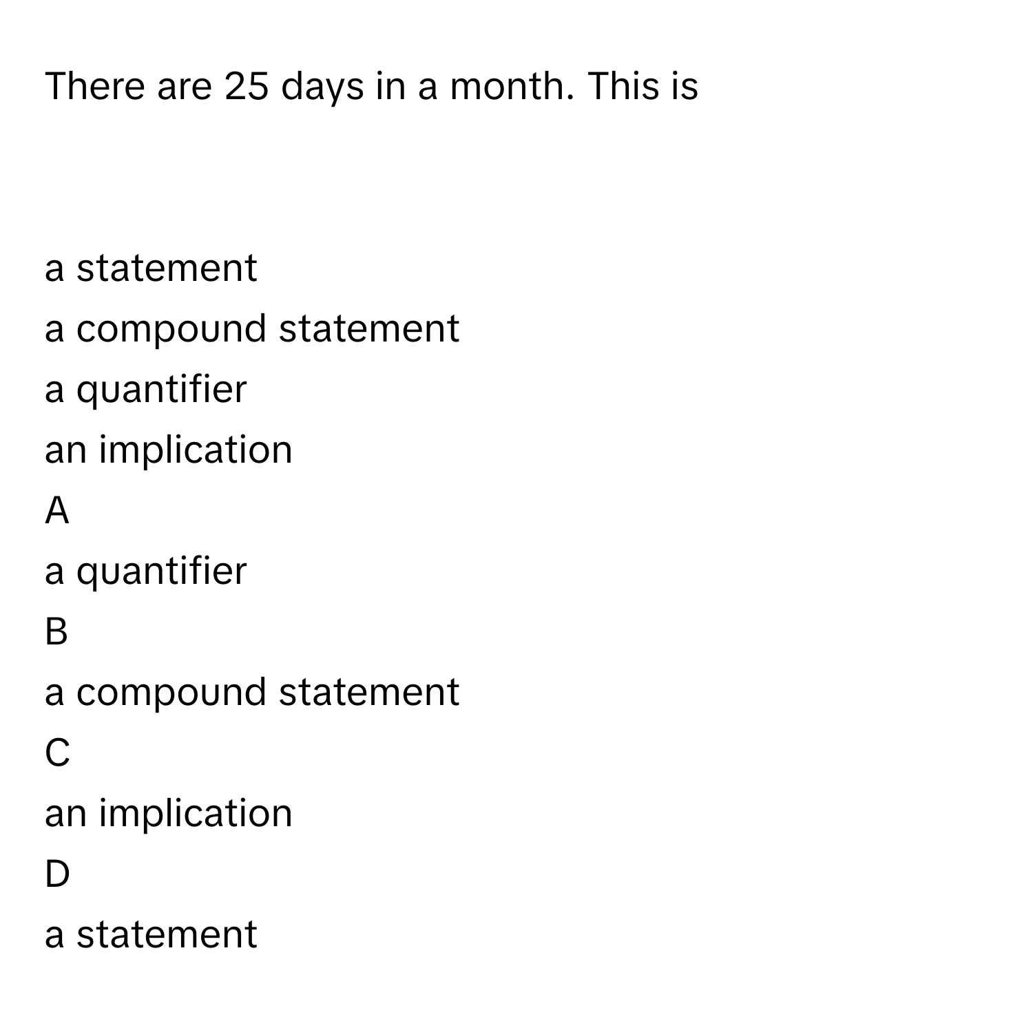 There are 25 days in a month. This is
  
  
a statement
 
 

a compound statement
 
 

a quantifier
 
 

an implication
 
 


A  
a quantifier
 
 
 


B  
a compound statement
 
 
 


C  
an implication
 
 
 


D  
a statement