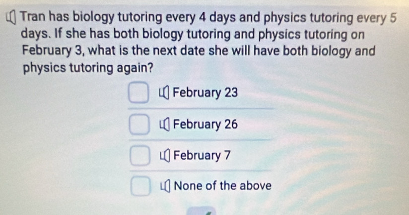 Tran has biology tutoring every 4 days and physics tutoring every 5
days. If she has both biology tutoring and physics tutoring on
February 3, what is the next date she will have both biology and
physics tutoring again?
February 23
February 26
February 7
None of the above