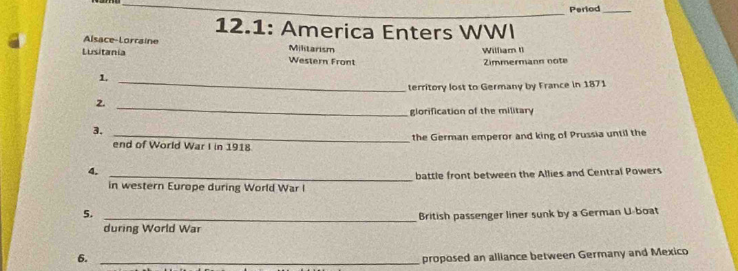 Period_
12.1: America Enters WWI
Alsace-Lorraine Militarism
William II
Lusitania Western Front
Zimmermann note
_1
territory lost to Germany by France in 1871
2._
glorification of the military
3.
_end of World War I in 1918 the German emperor and king of Prussia until the
4.
_battle front between the Allies and Central Powers
in western Europe during World War I
5. _British passenger liner sunk by a German U-boat
during World War
6. _proposed an alliance between Germany and Mexico