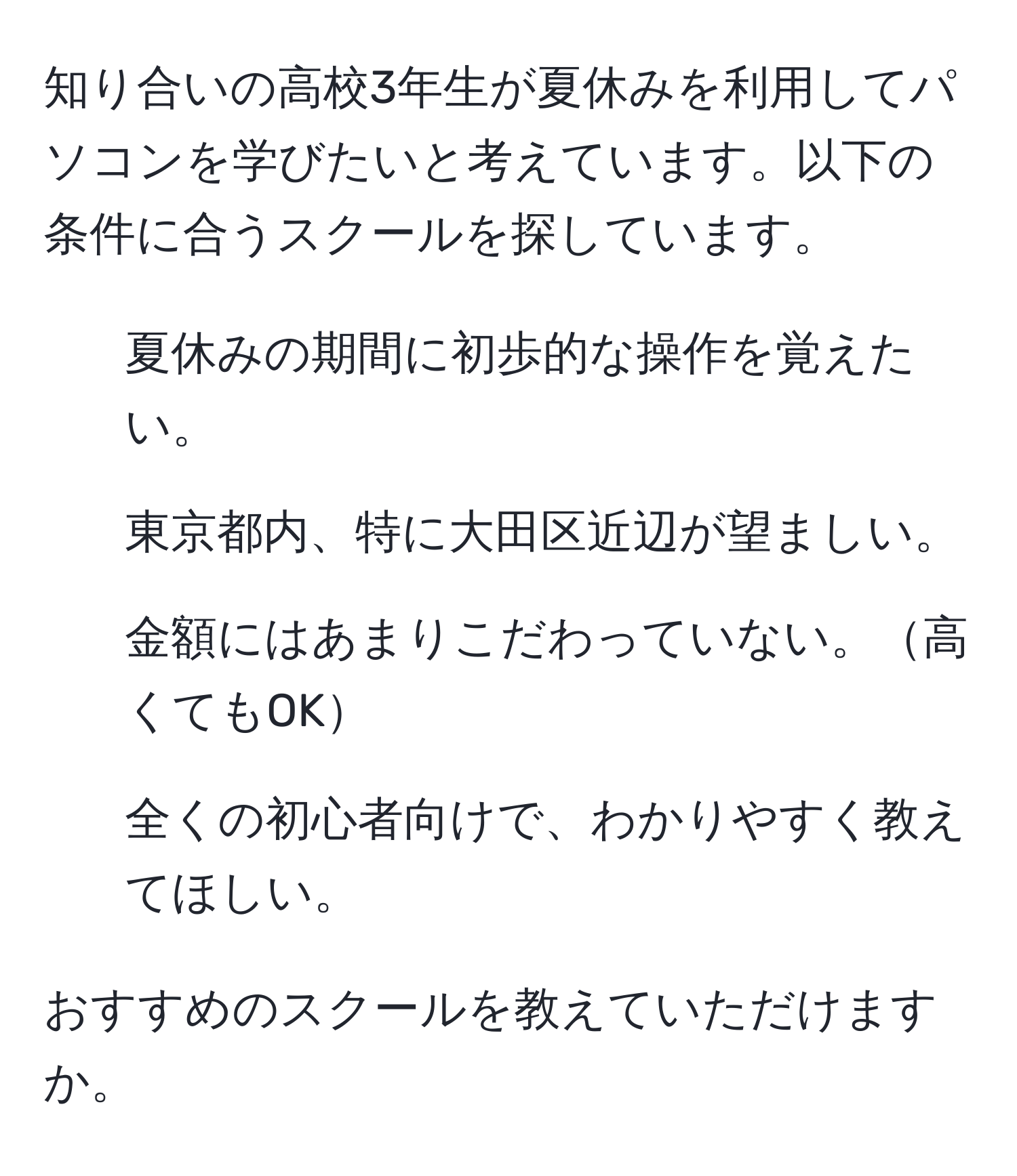 知り合いの高校3年生が夏休みを利用してパソコンを学びたいと考えています。以下の条件に合うスクールを探しています。

- 夏休みの期間に初歩的な操作を覚えたい。
- 東京都内、特に大田区近辺が望ましい。
- 金額にはあまりこだわっていない。高くてもOK
- 全くの初心者向けで、わかりやすく教えてほしい。

おすすめのスクールを教えていただけますか。