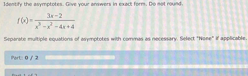 Identify the asymptotes. Give your answers in exact form. Do not round.
f(x)= (3x-2)/x^3-x^2-4x+4 
Separate multiple equations of asymptotes with commas as necessary. Select "None" if applicable. 
Part: 0 / 2