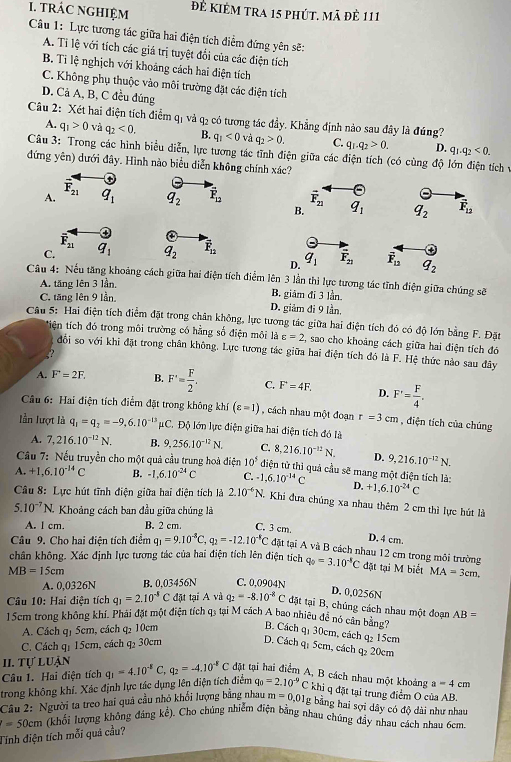 tRÁC NGHIỆM
đẻ KIÉm tra 15 phút. mã đẻ 111
Câu 1: Lực tương tác giữa hai điện tích điểm đứng yên sẽ:
A. Ti lệ với tích các giá trị tuyệt đối của các điện tích
B. Tỉ lệ nghịch với khoảng cách hai điện tích
C. Không phụ thuộc vào môi trường đặt các điện tích
D. Cả A, B, C đều đúng
Câu 2: Xét hai điện tích điểm q1 và q₂ có tương tác đầy. Khẳng định nào sau đây là đúng?
B.
A. q_1>0 và q_2<0. q_1<0</tex> và q_2>0. C. q_1.q_2>0. D. q_1.q_2<0.
Câu 3: Trong các hình biểu diễn, lực tương tác tĩnh điện giữa các điện tích (có cùng độ lớn điện tích và
đứng yên) dưới đây. Hình nào biểu diễn không chính xác?
A. F_21 ③
Theta
q_1 q_2 vector F_12 vector F_21 q_1 q_2 vector F_12
B.
overline F_21
C. q_1 q_2 vector F_12
a
D. q_1 vector F_21 vector F_12 q_2
Câu 4: Nếu tăng khoảng cách giữa hai điện tích điểm lên 3 lần thì lực tương tác tĩnh điện giữa chúng sẽ
A. tăng lên 3 lần. B. giảm đi 3 lần.
C. tăng lên 9 lần. D. giảm đi 9 lần.
Câu 5: Hai điện tích điểm đặt trong chân không, lực tương tác giữa hai điện tích đó có độ lớn bằng F. Đặt
ttiện tích đó trong môi trường có hằng số điện môi là varepsilon =2 2, sao cho khoảng cách giữa hai điện tích đó
đổi so với khi đặt trong chân không. Lực tương tác giữa hai điện tích đó là F. Hệ thức nào sau đây
5?
A. F=2F.
B. F'= F/2 .
C. F^,=4F. D. F'= F/4 .
Câu 6: Hai điện tích điểm đặt trong không khí (varepsilon =1) , cách nhau một đoạn r=3cm , điện tích của chúng
lần lượt là q_1=q_2=-9,6.10^(-13) * C. Độ lớn lực điện giữa hai điện tích đó là
A. 7,216.10^(-12)N. B. 9,256.10^(-12)N. C. 8,216.10^(-12)N. D. 9,216.10^(-12)N.
Cầu 7: Nếu truyền cho một quả cầu trung hoà điện 10^5 điện tử thì quả cầu sẽ mang một điện tích là:
A. +1,6.10^(-14)C B. -1,6.10^(-24)C C. -1,6.10^(-14)C D. +1,6.10^(-24)C
Câu 8: Lực hút tĩnh điện giữa hai điện tích là 2.10^(-6)N. 1. Khi đưa chúng xa nhau thêm 2 cm thì lực hút là
5.10^(-7)N. Khoảng cách ban đầu giữa chúng là
A. l cm. B. 2 cm.
C. 3 cm. D. 4 cm.
Câu 9. Cho hai điện tích điểm q_1=9.10^(-8)C,q_2=-12.10^(-8)C đặt tại A và B cách nhau 12 cm trong môi trường
chân không. Xác định lực tương tác của hai điện tích lên điện tích q_0=3.10^(-8)C đặt tại M biết MA=3cm,
MB=15cm
A. 0,0326N B. 0,03456N C. 0,0904N
D. 0,0256N
Câu 10: Hai điện tích q_1=2.10^(-8)C đặt tại A và q_2=-8.10^(-8)C đặt tại B, chúng cách nhau một đoạn AB=
15cm trong không khí. Phải đặt một điện tích q3 tại M cách A bao nhiêu để nó cân bằng?
A. Cách q1 5cm, cách q₂ 10cm
B. Cách q1 30cm, cách q₂ 15cm
C. Cách q1 15cm, cách q₂ 30cm D. Cách q1 5cm, cách q₂ 20cm
II. tự luận
Câu 1. Hai điện tích q_1=4.10^(-8)C,q_2=-4.10^(-8)C đặt tại hai điểm A, B cách nhau một khoảng a=4cm
trong không khí. Xác định lực tác dụng lên điện tích điểm q_0=2.10^(-9)C khị q đặt tại trung điểm O của AB.
Câu 2: Người ta treo hai quả cầu nhỏ khối lượng bằng nhau m=0,0 01g bằng hai sợi dây có độ dài như nhau
=50cm (khối lượng không đảng kể). Cho chúng nhiễm điện bằng nhau chúng đầy nhau cách nhau 6cm.
Tính điện tích mỗi quả cầu?