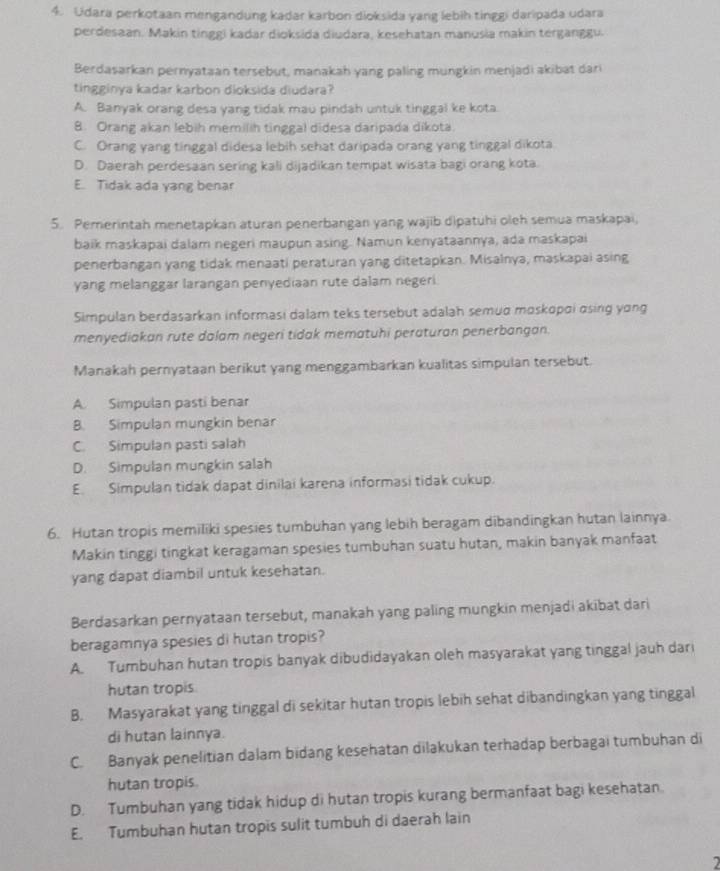 Udara perkotaan mengandung kadar karbon dioksida yang lebih tinggi daripada udara
perdesaan. Makin tinggi kadar dioksida diudara, kesehatan manusia makin terganggu.
Berdasarkan pernyataan tersebut, manakah yang paling mungkin menjadi akibat dari
tingginya kadar karbon dioksida diudara?
A. Banyak orang desa yang tidak mau pindah untuk tinggal ke kota
8. Orang akan lebih memilih tinggal didesa daripada dikota.
C. Orang yang tinggal didesa lebih sehat daripada orang yang tinggal dikota
D. Daerah perdesaan sering kali dijadikan tempat wisata bagi orang kota.
E. Tidak ada yang benar
5. Pemerintah menetapkan aturan penerbangan yang wajib dipatuhi oleh semua maskapai,
baik maskapai dalam negeri maupun asing. Namun kenyataannya, ada maskapai
penerbangan yang tidak menaati peraturan yang ditetapkan. Misalnya, maskapai asing
yang melanggar larangan penyediaan rute dalam negeri
Simpulan berdasarkan informasi dalam teks tersebut adalah semud moskopσi αsing yong
menyediakan rute dalam negeri tidak mematuhi peraturan penerbangan.
Manakah pernyataan berikut yang menggambarkan kualitas simpulan tersebut.
A. Simpulan pasti benar
B. Simpulan mungkin benar
C. Simpulan pasti salah
D. Simpulan mungkin salah
E. Simpulan tidak dapat dinilai karena informasi tidak cukup.
6. Hutan tropis memiliki spesies tumbuhan yang lebih beragam dibandingkan hutan lainnya.
Makin tinggi tingkat keragaman spesies tumbuhan suatu hutan, makin banyak manfaat
yang dapat diambil untuk kesehatan.
Berdasarkan pernyataan tersebut, manakah yang paling mungkin menjadi akibat dari
beragamnya spesies di hutan tropis?
A. Tumbuhan hutan tropis banyak dibudidayakan oleh masyarakat yang tinggal jauh dari
hutan tropis.
B. Masyarakat yang tinggal di sekitar hutan tropis lebih sehat dibandingkan yang tinggal
di hutan lainnya.
C. Banyak penelitian dalam bidang kesehatan dilakukan terhadap berbagai tumbuhan di
hutan tropis.
D. Tumbuhan yang tidak hidup di hutan tropis kurang bermanfaat bagi kesehatan.
E. Tumbuhan hutan tropis sulit tumbuh di daerah lain