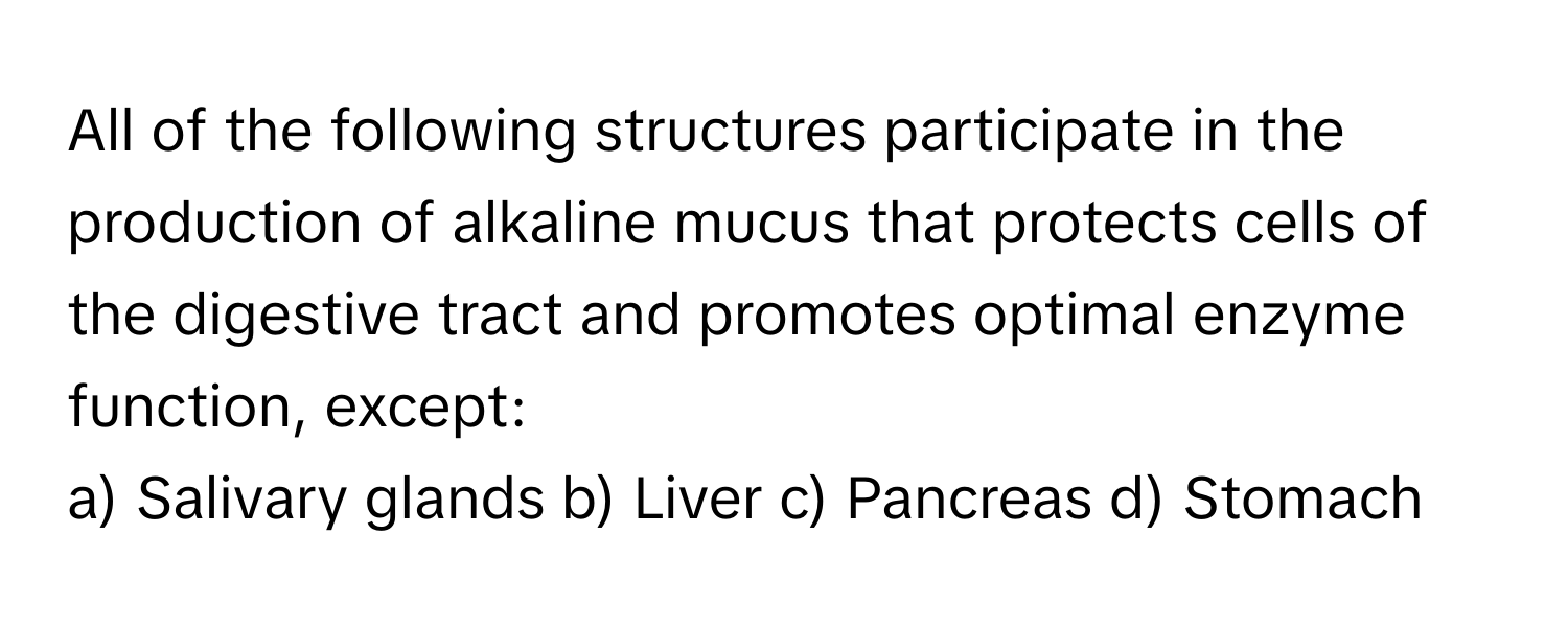 All of the following structures participate in the production of alkaline mucus that protects cells of the digestive tract and promotes optimal enzyme function, except:

a) Salivary glands b) Liver c) Pancreas d) Stomach