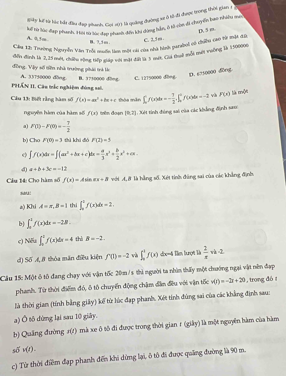 giãy kể từ lúc bắt đầu đạp phanh. Gọi s(1) là quãng đường xe ô tô đi được trong thời gian 1 g
kể từ lúc đạp phanh. Hỏi từ lúc đạp phanh đến khi dừng hằn, ô tô còn di chuyển bao nhiêu mét
D. 5 m.
A. 0, 5m . B. 7, 5 m .
C. 2,5m .
Câu 12: Trường Nguyễn Văn Trỗi muốn làm một cái cửa nhà hình parabol có chiều cao từ mặt đất
đến đình là 2,25 mét, chiều rộng tiếp giáp với mặt đất là 3 mét. Giá thuê mỗi mét vuông là 1500000
đồng. Vậy số tiền nhà trường phải trả là:
D. 6750000 đồng.
A. 33750000 đồng. B. 3750000 đồng. C. 12750000 đồng.
HẤN II. Câu trắc nghiệm đúng sai.
Câu 13: Biết rằng hàm số f(x)=ax^2+bx+c thỏa mãn ∈t _0^(1f(x)dx=-frac 7)2,∈t _0^(2f(x)dx=-2 và F(x) là một
nguyên hàm của hàm số f(x) trên đoạn [0;2]. Xét tính đúng sai của các khẳng định sau:
a) F(1)-F(0)=-frac 7)2
b) Cho F(0)=3 thì khi đó F(2)=5
c) ∈t f(x)dx=∈t (ax^2+bx+c)dx= a/3 x^3+ b/2 x^2+cx.
d) a+b+3c=-12
Câu 14: Cho hàm số f(x)=Asin π x+B với A, B là hằng số. Xét tính đúng sai của các khẳng định
sau:
a) Khi A=π ,B=1 thi ∈t _0^(2f(x)dx=2.
b) ∈t _0^2f(x)dx=-2B.
c) Nếu ∈t _0^2f(x)dx=4 thì B=-2.
d) Số A, B thỏa mãn điều kiện f'(1)=-2 và ∈t _0^2f(x)dx=4 Tần lượt là frac 2)π  v à -2.
Câu 15: Một ô tô đang chạy với vận tốc 20m/s thì người ta nhìn thấy một chướng ngại vật nên đạp
phanh. Từ thời điểm đó, ô tô chuyển động chậm dần đều với vận tốc v(t)=-2t+20 , trong đó t
là thời gian (tính bằng giây) kể từ lúc đạp phanh. Xét tính đúng sai của các khẳng định sau:
a) Ô tô dừng lại sau 10 giây.
b) Quãng đường s(t) mà xe ô tô đi được trong thời gian t (giây) là một nguyên hàm của hàm
số v(t).
c) Từ thời điềm đạp phanh đến khi dừng lại, ô tô đi được quãng đường là 90 m.