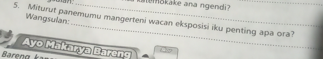 ysuian. 
Kalemokake ana ngendi? 
_ 
5. Miturut panemumu mangerteni wacan eksposisi iku penting apa ora? Wangsulan: 
Ayo Makarya Bareng 
Skor 
Bareng k a