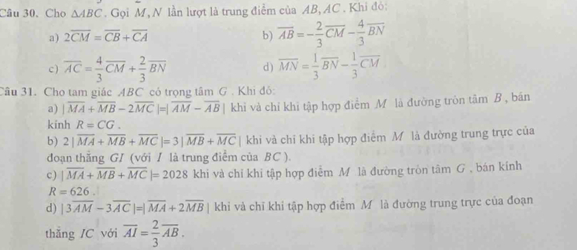 Câu 30、Cho △ ABC. Gọi M, N lần lượt là trung điểm của AB, AC. Khi đỏ:
a) 2overline CM=overline CB+overline CA b) overline AB=- 2/3 overline CM- 4/3 overline BN
c) overline AC= 4/3 overline CM+ 2/3 overline BN d ) overline MN= 1/3 overline BN- 1/3 overline CM
Câu 31. Cho tam giác ABC có trọng tâm G . Khi đỏ:
a) |overline MA+overline MB-2overline MC|=|overline AM-overline AB| khỉ và chỉ khi tập hợp điểm Mỹô là đường tròn tâm B , bán
kính R=CG. 
b) 2|overline MA+overline MB+overline MC|=3|overline MB+overline MC | khi và chỉ khi tập hợp điểm Mô là đường trung trực của
đoạn thẳng GI (với I là trung điểm của BC ).
c) |overline MA+overline MB+overline MC|=2028 khi và chỉ khi tập hợp điểm Mô là đường tròn tâm G , bán kính
R=626. 
d) |3overline AM-3overline AC|=|overline MA+2overline MB| khi và chỉ khi tập hợp điểm Mô là đường trung trực của đoạn
thẵng IC với overline AI= 2/3 overline AB.