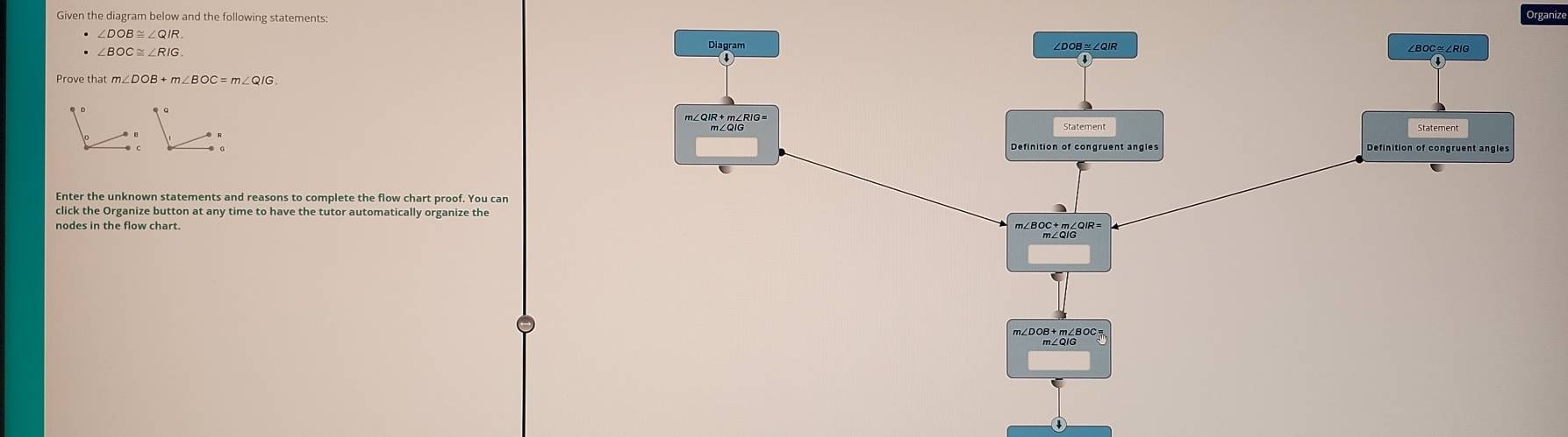 Given the diagram below and the following statements: 
Organize
∠ DOB≌ ∠ QIR
∠ BOC≌ ∠ RIG
Prove that m∠ DOB+m∠ BOC=m∠ QIG. 
Enter the unknown statements and reasons to complete the flow chart proof. You car 
click the Organize button at any time to have the tutor automatically organize the 
nodes in the flow chart.