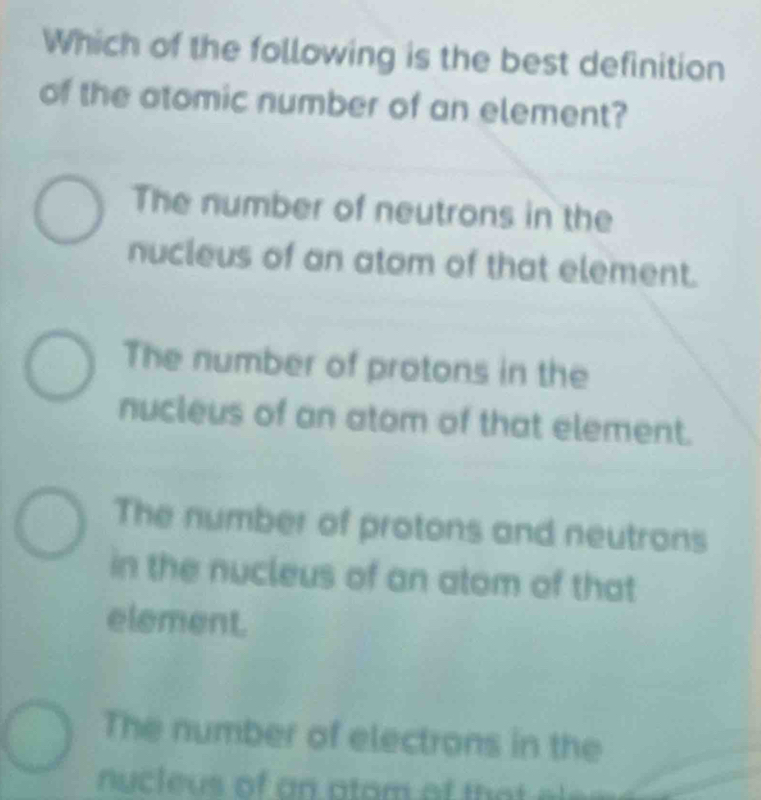 Which of the following is the best definition
of the atomic number of an element?
The number of neutrons in the
nucleus of an atom of that element.
The number of protons in the
nucleus of an atom of that element.
The number of protons and neutrons
in the nucleus of an alom of that
element.
The number of electrons in the