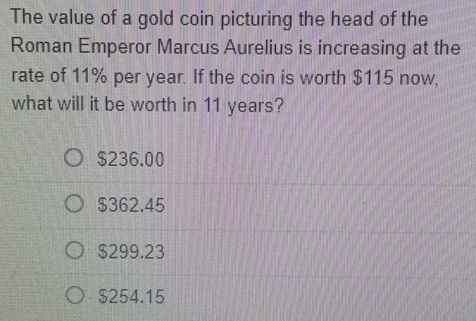 The value of a gold coin picturing the head of the
Roman Emperor Marcus Aurelius is increasing at the
rate of 11% per year. If the coin is worth $115 now,
what will it be worth in 11 years?
$236.00
$362.45
$299.23
$254.15