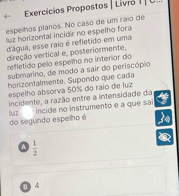 Exercícios Propostos | Livro I | C...
espelhos planos. No caso de um raio de
luz horizontal incidir no espelho fora
d'água, esse raio é refletido em uma
direção vertical e, posteriormente,
refletido pelo espelho no interior do
submarino, de modo a sair do periscópio
horizontalmente. Supondo que cada
espelho absorva 50% do raio de luz
incidente, a razão entre a intensidade da
luz incide no instrumento e a que sai
do segundo espelho é
A  1/2 
B) 4